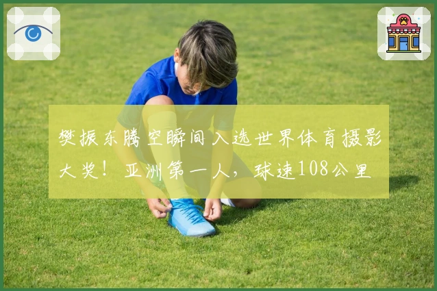 樊振东腾空瞬间入选世界体育摄影大奖！亚洲第一人，球速108公里