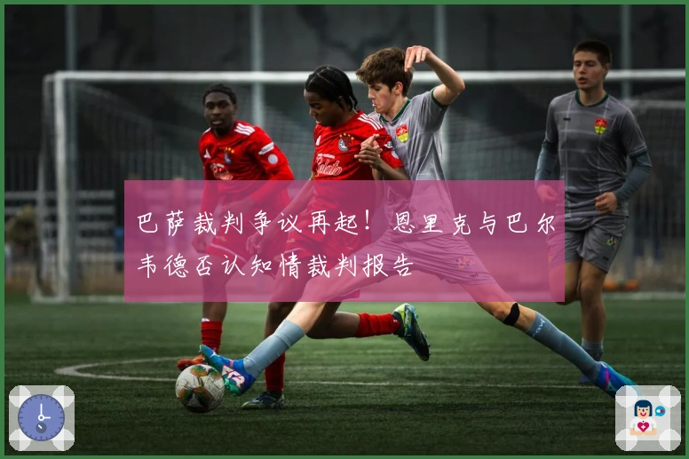 巴萨裁判争议再起！恩里克与巴尔韦德否认知情裁判报告