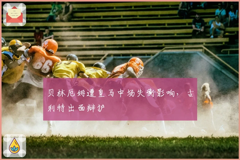 贝林厄姆遭皇马中场失衡影响，古利特出面辩护