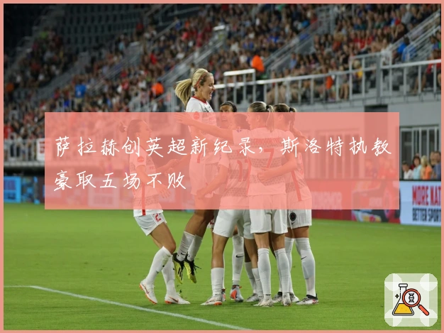 萨拉赫创英超新纪录，斯洛特执教豪取五场不败