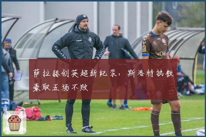 萨拉赫创英超新纪录，斯洛特执教豪取五场不败