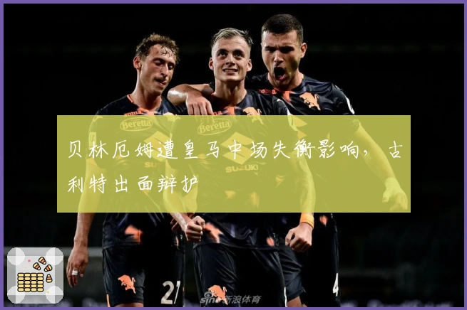 贝林厄姆遭皇马中场失衡影响，古利特出面辩护