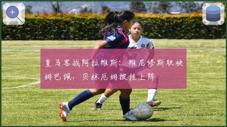 皇马客战阿拉维斯：维尼修斯联袂姆巴佩，贝林厄姆披挂上阵