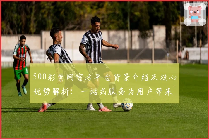 500彩票网官方平台背景介绍及核心优势解析：一站式服务为用户带来全新体验
