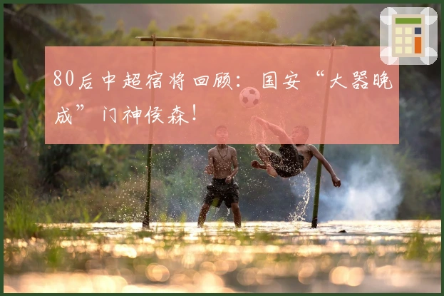 80后中超宿将回顾：国安“大器晚成”门神侯森！