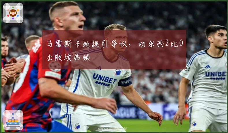 马雷斯卡轮换引争议，切尔西2比0击败埃弗顿