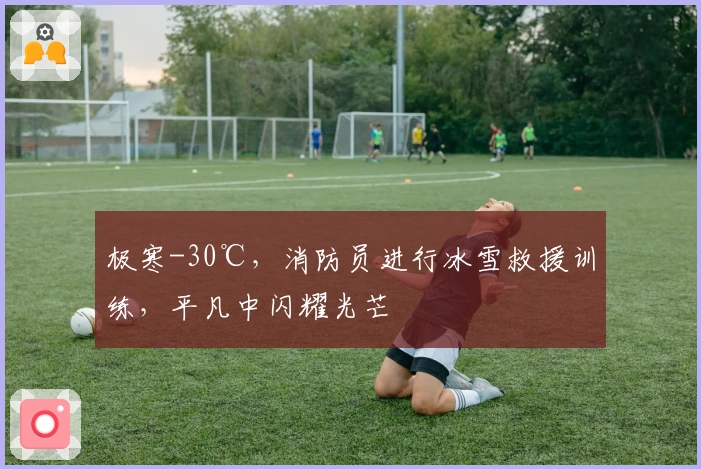 极寒-30℃，消防员进行冰雪救援训练，平凡中闪耀光芒