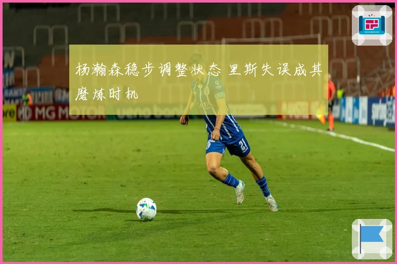 杨瀚森稳步调整状态 里斯失误成其磨炼时机