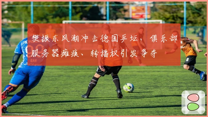 樊振东风潮冲击德国乒坛，俱乐部服务器瘫痪、转播权引发争夺