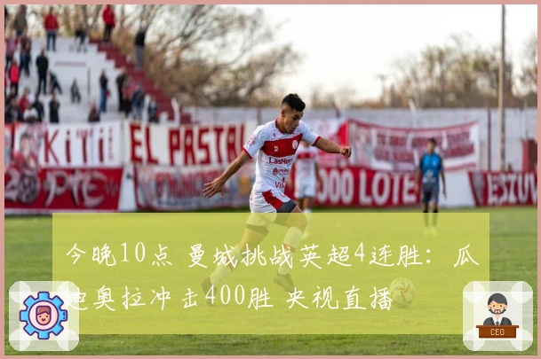 今晚10点 曼城挑战英超4连胜：瓜迪奥拉冲击400胜 央视直播