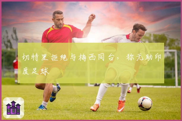 切特里拒绝与梅西同台，称无助印度足球