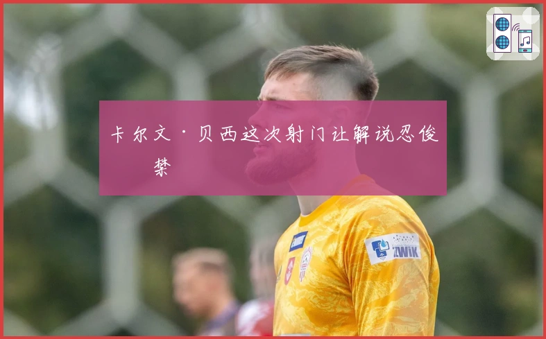 卡尔文·贝西这次射门让解说忍俊不禁