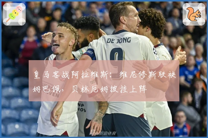 皇马客战阿拉维斯：维尼修斯联袂姆巴佩，贝林厄姆披挂上阵