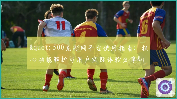 "500竞彩网平台使用指南：核心功能解析与用户实际体验分享"