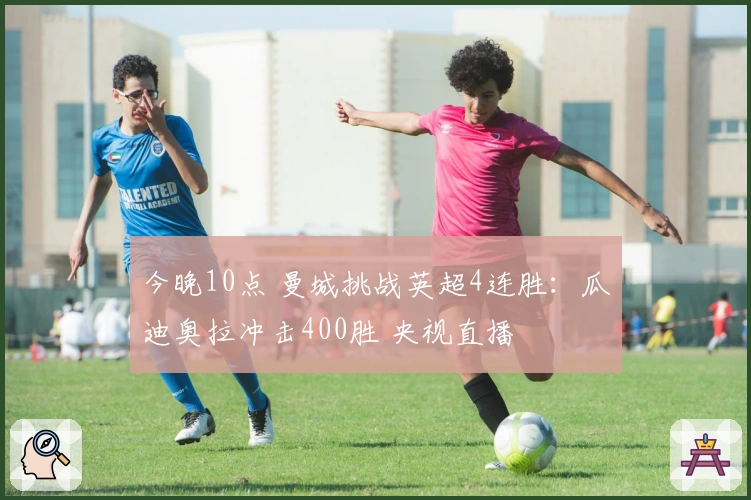 今晚10点 曼城挑战英超4连胜：瓜迪奥拉冲击400胜 央视直播